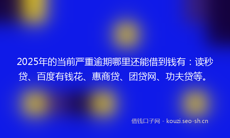 2025年的当前严重逾期哪里还能借到钱有：读秒贷、百度有钱花、惠商贷、团贷网、功夫贷等。