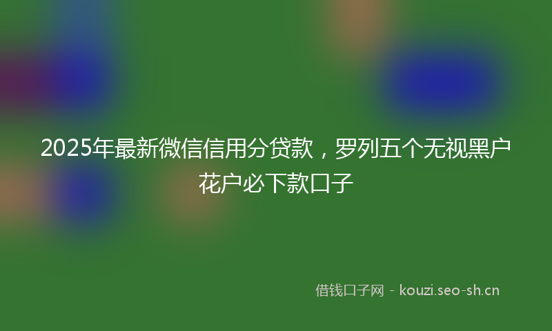 2025年最新微信信用分贷款，罗列五个无视黑户花户必下款口子