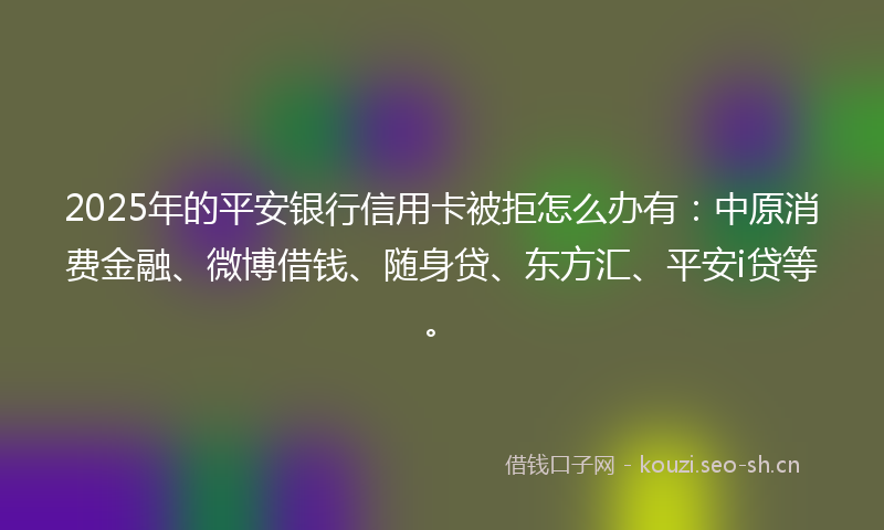 2025年的平安银行信用卡被拒怎么办有：中原消费金融、微博借钱、随身贷、东方汇、平安i贷等。