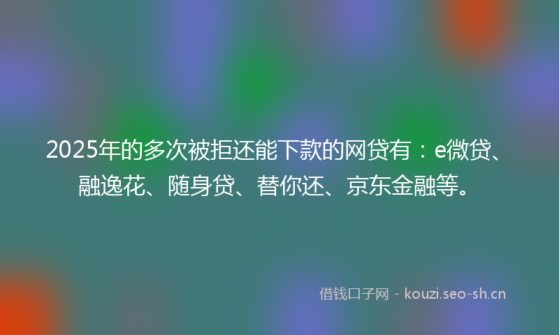 2025年的多次被拒还能下款的网贷有：e微贷、融逸花、随身贷、替你还、京东金融等。