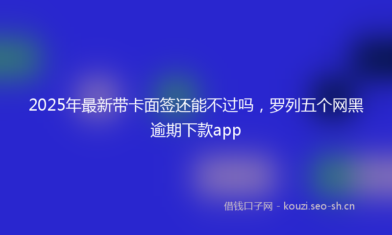 2025年最新带卡面签还能不过吗，罗列五个网黑逾期下款app