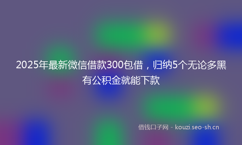2025年最新微信借款300包借，归纳5个无论多黑有公积金就能下款