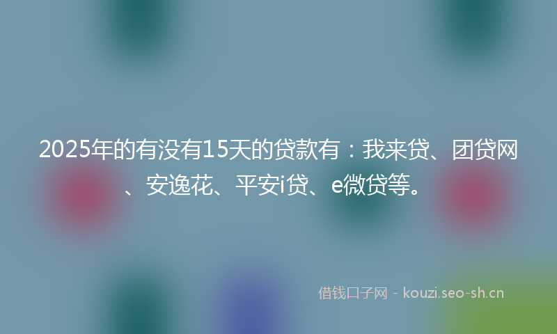 2025年的有没有15天的贷款有：我来贷、团贷网、安逸花、平安i贷、e微贷等。