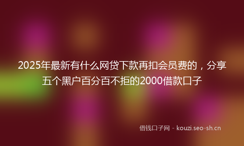 2025年最新有什么网贷下款再扣会员费的，分享五个黑户百分百不拒的2000借款口子