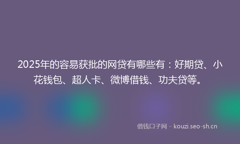 2025年的容易获批的网贷有哪些有：好期贷、小花钱包、超人卡、微博借钱、功夫贷等。