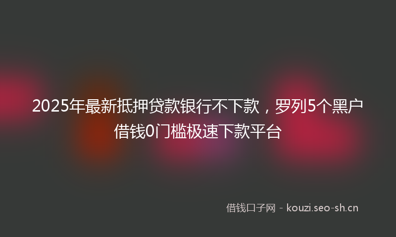 2025年最新抵押贷款银行不下款，罗列5个黑户借钱0门槛极速下款平台