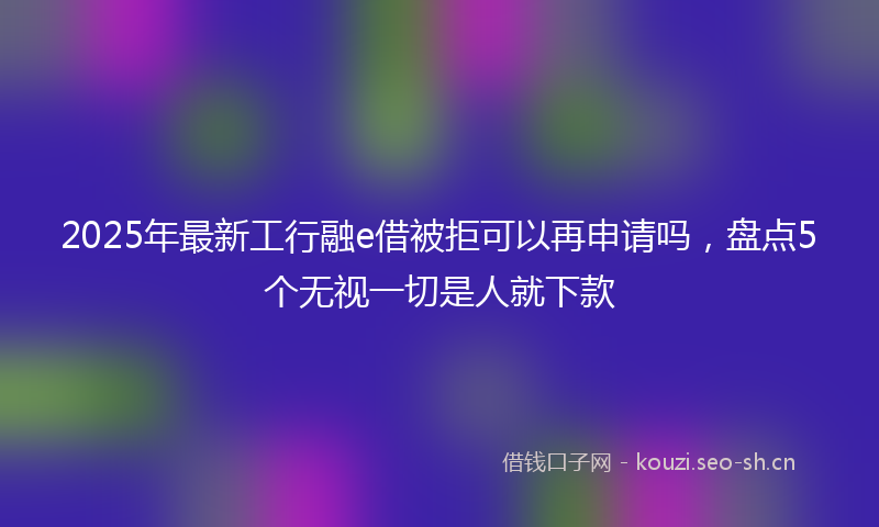 2025年最新工行融e借被拒可以再申请吗，盘点5个无视一切是人就下款