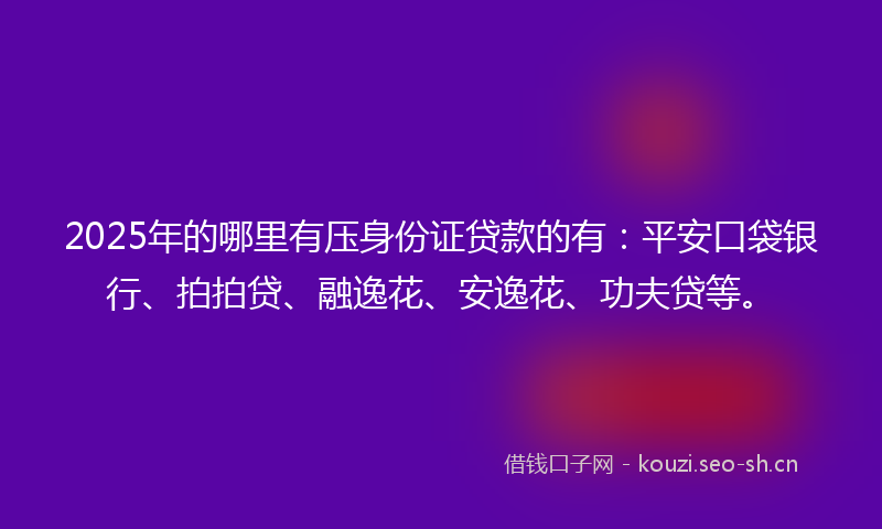 2025年的哪里有压身份证贷款的有：平安口袋银行、拍拍贷、融逸花、安逸花、功夫贷等。