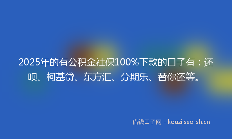 2025年的有公积金社保100%下款的口子有：还呗、柯基贷、东方汇、分期乐、替你还等。