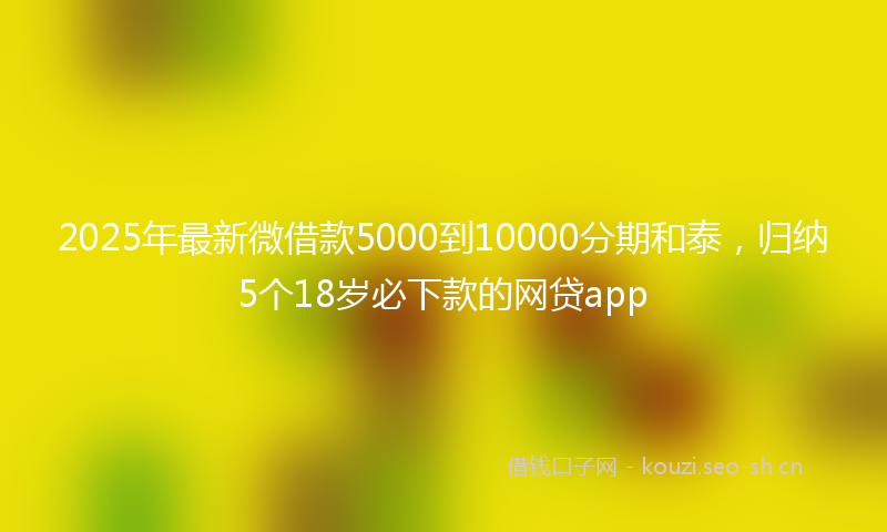 2025年最新微借款5000到10000分期和泰，归纳5个18岁必下款的网贷app