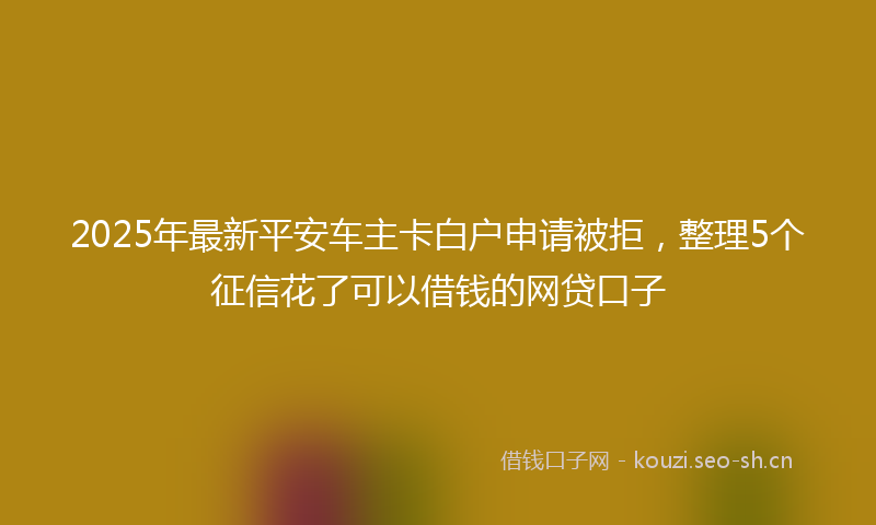 2025年最新平安车主卡白户申请被拒，整理5个征信花了可以借钱的网贷口子