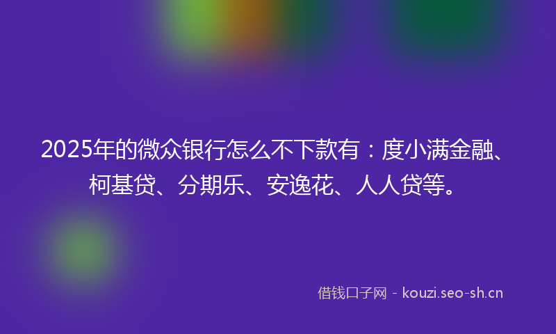 2025年的微众银行怎么不下款有：度小满金融、柯基贷、分期乐、安逸花、人人贷等。