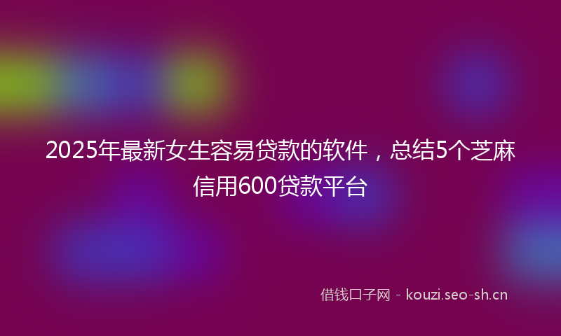 2025年最新女生容易贷款的软件，总结5个芝麻信用600贷款平台
