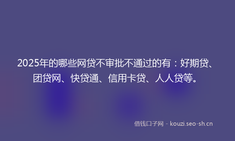 2025年的哪些网贷不审批不通过的有：好期贷、团贷网、快贷通、信用卡贷、人人贷等。