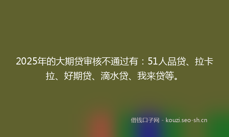 2025年的大期贷审核不通过有：51人品贷、拉卡拉、好期贷、滴水贷、我来贷等。