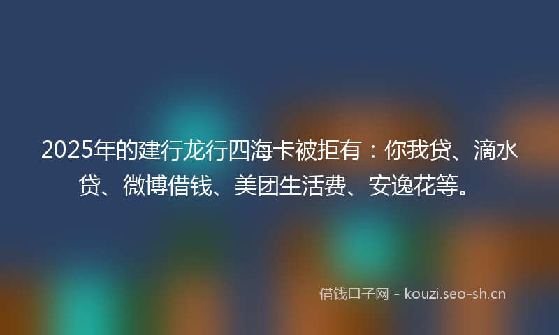 2025年的建行龙行四海卡被拒有：你我贷、滴水贷、微博借钱、美团生活费、安逸花等。