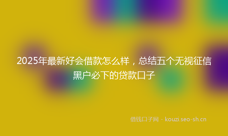 2025年最新好会借款怎么样，总结五个无视征信黑户必下的贷款口子