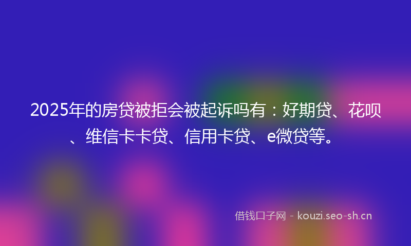 2025年的房贷被拒会被起诉吗有:好期贷、花呗、维信卡卡贷、信用卡贷、e微贷等。