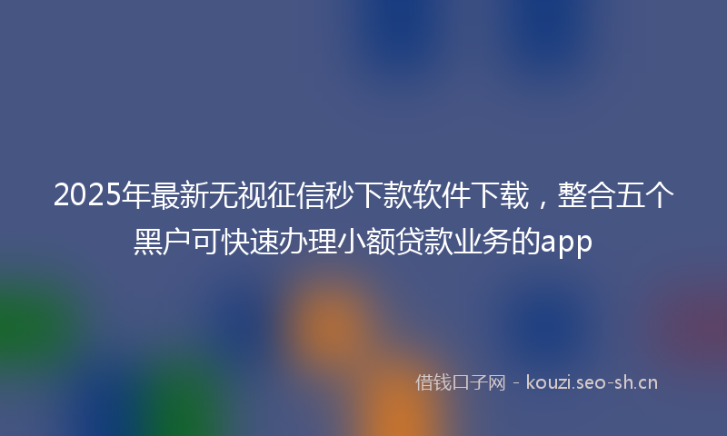 2025年最新无视征信秒下款软件下载，整合五个黑户可快速办理小额贷款业务的app