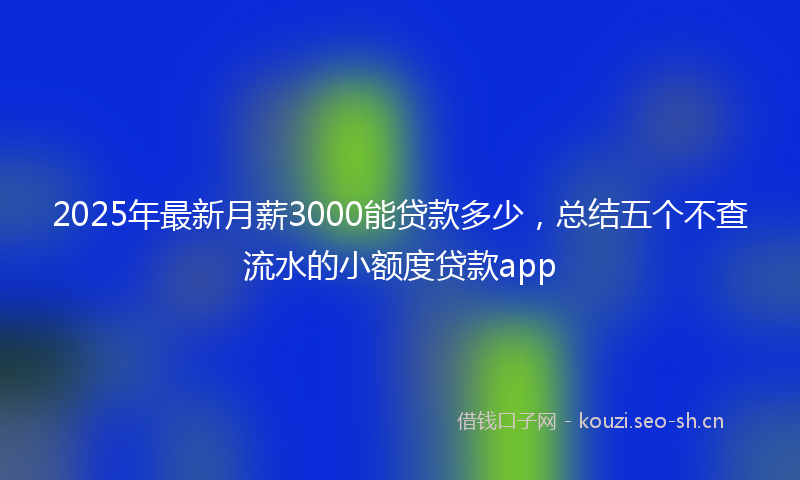 2025年最新月薪3000能贷款多少，总结五个不查流水的小额度贷款app
