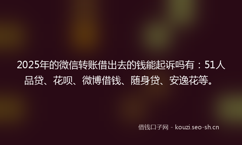 2025年的微信转账借出去的钱能起诉吗有：51人品贷、花呗、微博借钱、随身贷、安逸花等。