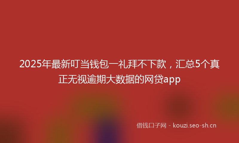 2025年最新叮当钱包一礼拜不下款，汇总5个真正无视逾期大数据的网贷app