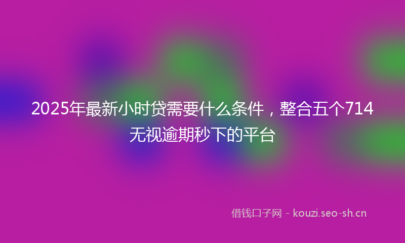 2025年最新小时贷需要什么条件，整合五个714无视逾期秒下的平台