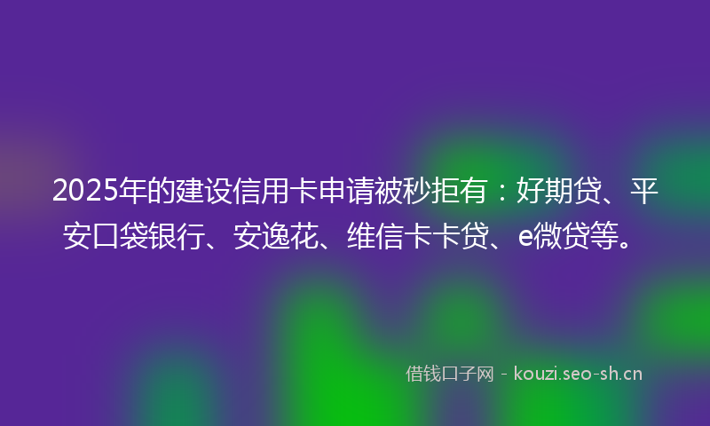 2025年的建设信用卡申请被秒拒有：好期贷、平安口袋银行、安逸花、维信卡卡贷、e微贷等。