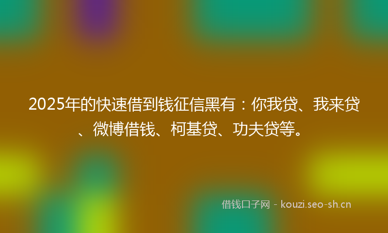 2025年的快速借到钱征信黑有：你我贷、我来贷、微博借钱、柯基贷、功夫贷等。