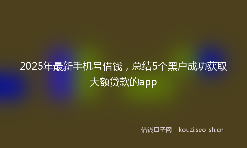 2025年最新手机号借钱，总结5个黑户成功获取大额贷款的app