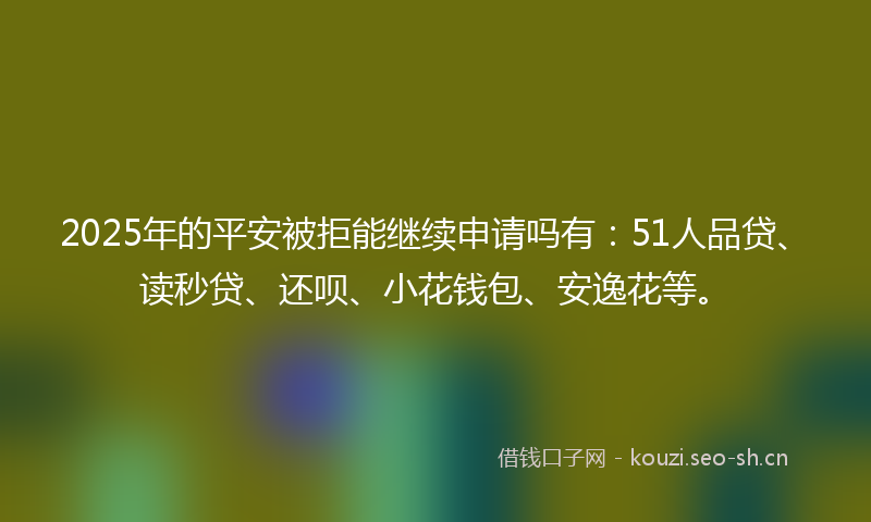 2025年的平安被拒能继续申请吗有：51人品贷、读秒贷、还呗、小花钱包、安逸花等。