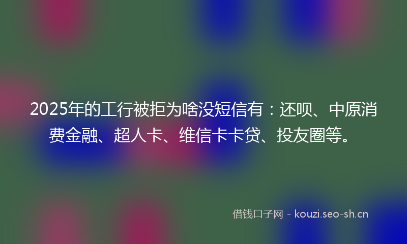 2025年的工行被拒为啥没短信有：还呗、中原消费金融、超人卡、维信卡卡贷、投友圈等。