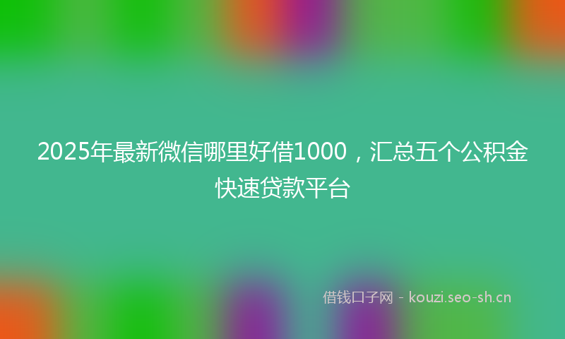 2025年最新微信哪里好借1000，汇总五个公积金快速贷款平台