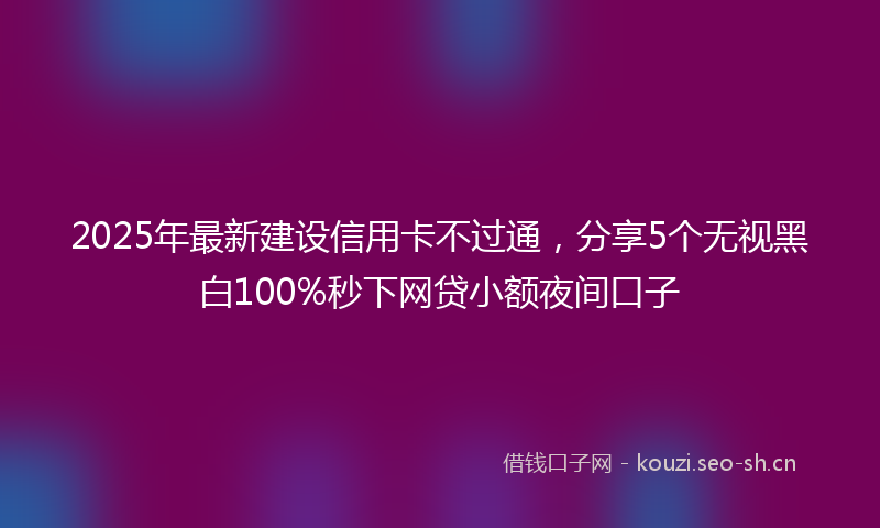 2025年最新建设信用卡不过通，分享5个无视黑白100%秒下网贷小额夜间口子