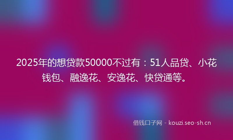 2025年的想贷款50000不过有：51人品贷、小花钱包、融逸花、安逸花、快贷通等。