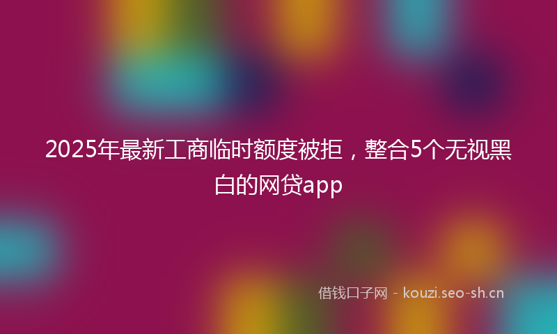 2025年最新工商临时额度被拒，整合5个无视黑白的网贷app