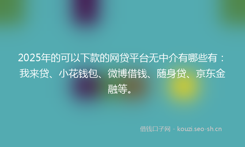 2025年的可以下款的网贷平台无中介有哪些有：我来贷、小花钱包、微博借钱、随身贷、京东金融等。