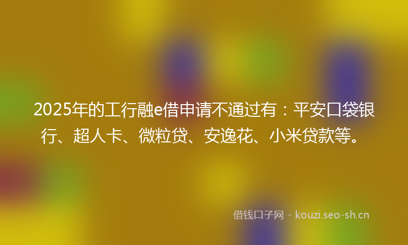 2025年的工行融e借申请不通过有：平安口袋银行、超人卡、微粒贷、安逸花、小米贷款等。