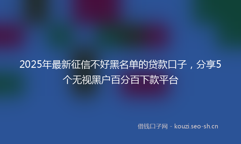 2025年最新征信不好黑名单的贷款口子,分享5个无视黑户百分百下款平台