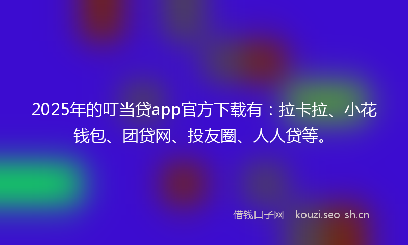 2025年的叮当贷app官方下载有：拉卡拉、小花钱包、团贷网、投友圈、人人贷等。