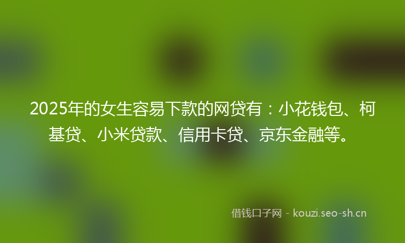 2025年的女生容易下款的网贷有：小花钱包、柯基贷、小米贷款、信用卡贷、京东金融等。
