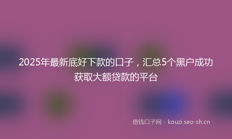 2025年最新底好下款的口子，汇总5个黑户成功获取大额贷款的平台