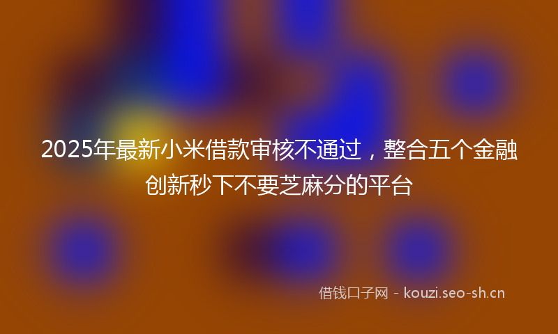 2025年最新小米借款审核不通过，整合五个金融创新秒下不要芝麻分的平台
