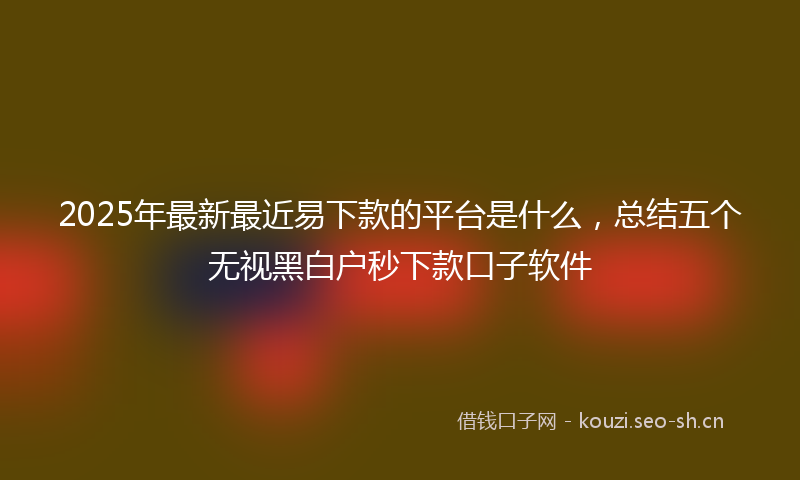 2025年最新最近易下款的平台是什么，总结五个无视黑白户秒下款口子软件