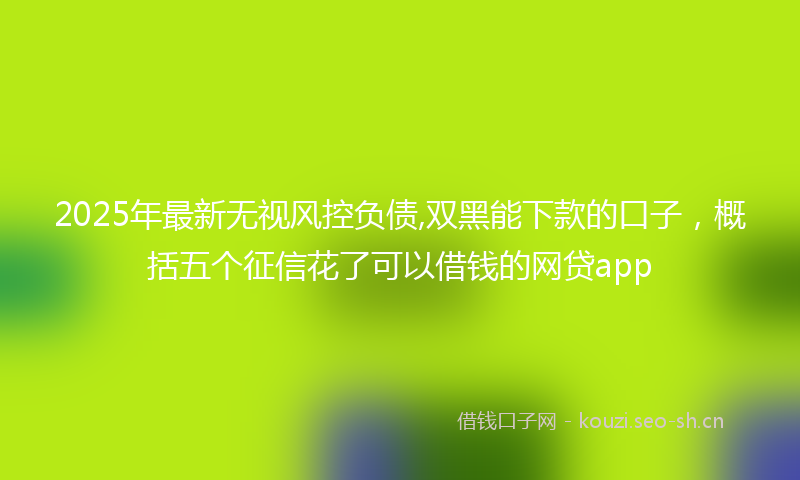 2025年最新无视风控负债,双黑能下款的口子，概括五个征信花了可以借钱的网贷app