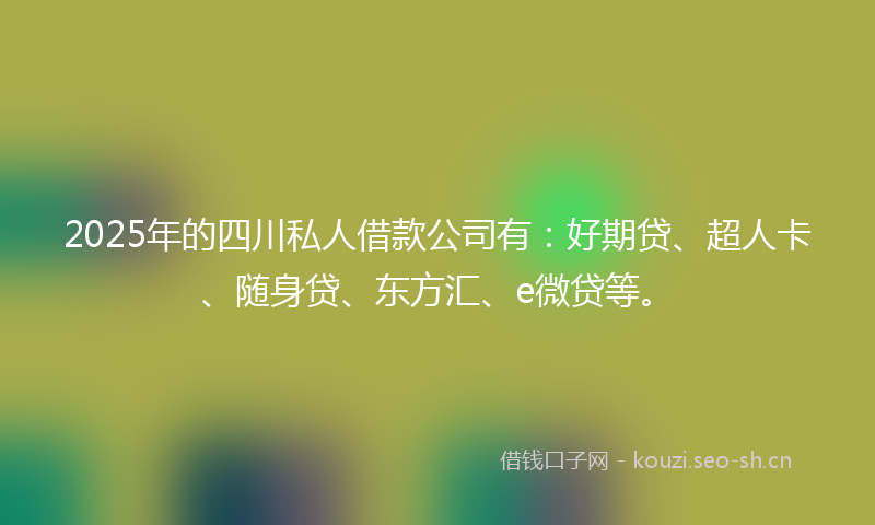 2025年的四川私人借款公司有：好期贷、超人卡、随身贷、东方汇、e微贷等。