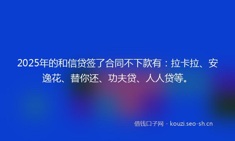 2025年的和信贷签了合同不下款有：拉卡拉、安逸花、替你还、功夫贷、人人贷等。