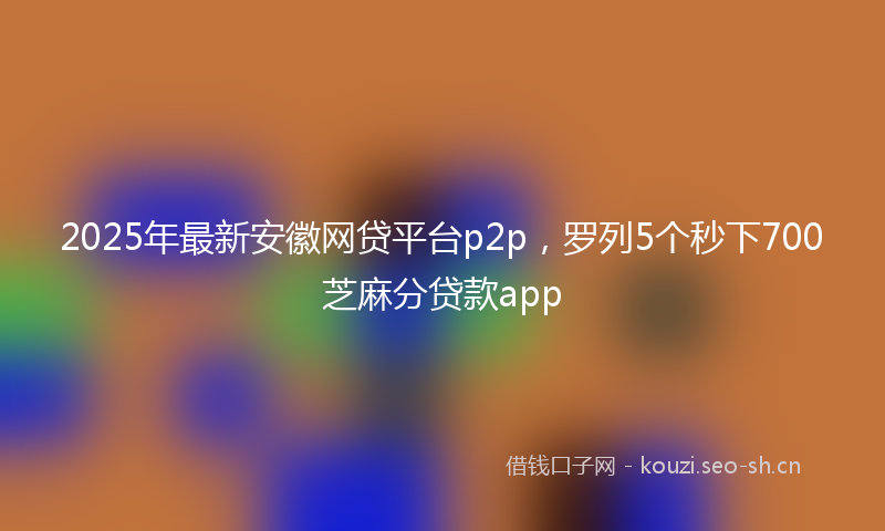 2025年最新安徽网贷平台p2p，罗列5个秒下700芝麻分贷款app