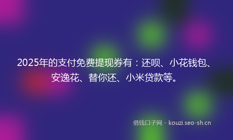 2025年的支付免费提现券有：还呗、小花钱包、安逸花、替你还、小米贷款等。