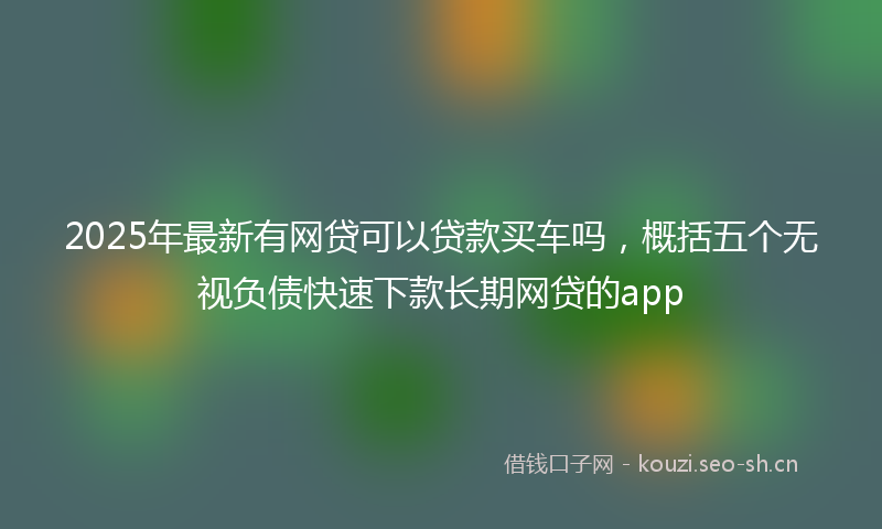 2025年最新有网贷可以贷款买车吗，概括五个无视负债快速下款长期网贷的app